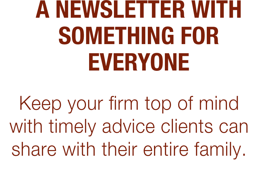 A Newsletter With Something for Everyone. Keep your firm top of mind with timely advice clients can share with their entire family.